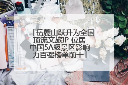 岳麓山跃升为全国顶流文旅IP 位居中国5A级景区影响力百强榜单前十
