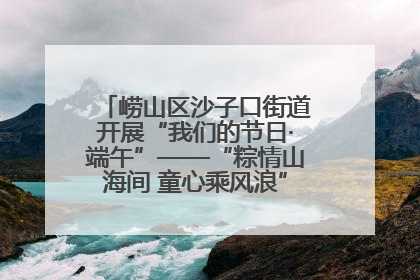 崂山区沙子口街道开展“我们的节日·端午”——“粽情山海间 童心乘风浪”文明实践活动