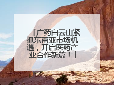广药白云山紧抓东南亚市场机遇，开启医药产业合作新篇！
