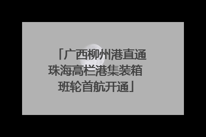 广西柳州港直通珠海高栏港集装箱班轮首航开通