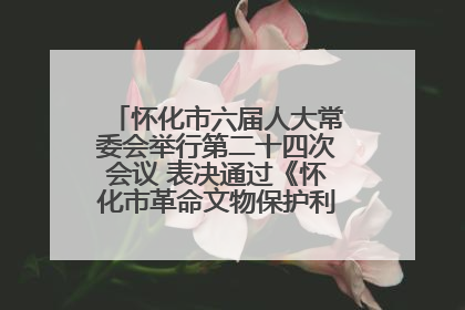 怀化市六届人大常委会举行第二十四次会议 表决通过《怀化市革命文物保护利用若干规定》