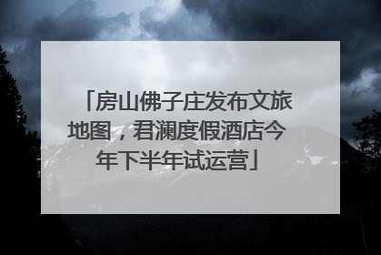 房山佛子庄发布文旅地图，君澜度假酒店今年下半年试运营
