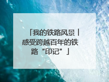 我的铁路风景︱感受跨越百年的铁路“印记”