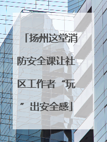 扬州这堂消防安全课让社区工作者“玩”出安全感