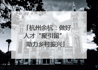杭州余杭：做好人才“聚引留” 助力乡村振兴