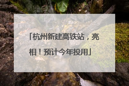 杭州新建高铁站，亮相！预计今年投用