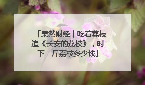 果然财经｜吃着荔枝追《长安的荔枝》，时下一斤荔枝多少钱