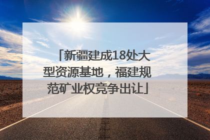 新疆建成18处大型资源基地，福建规范矿业权竞争出让