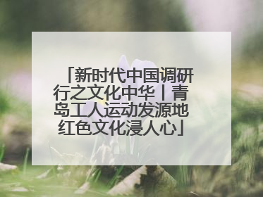 新时代中国调研行之文化中华丨青岛工人运动发源地红色文化浸人心