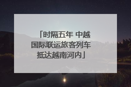 时隔五年 中越国际联运旅客列车抵达越南河内