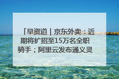 早资道｜京东外卖：近期将扩招至15万名全职骑手；阿里云发布通义灵码AI IDE