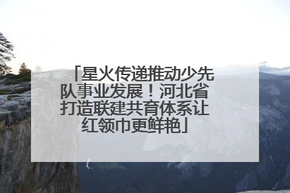 星火传递推动少先队事业发展！河北省打造联建共育体系让红领巾更鲜艳