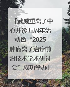 武威重离子中心开诊五周年活动暨“2025肿瘤离子治疗前沿技术学术研讨会”成功举办