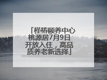 槿椿颐养中心桃源居7月9日开放入住，高品质养老新选择