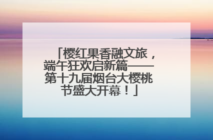 樱红果香融文旅，端午狂欢启新篇——第十九届烟台大樱桃节盛大开幕！