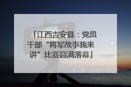 江西吉安县：党员干部“将军故事我来讲”比赛圆满落幕