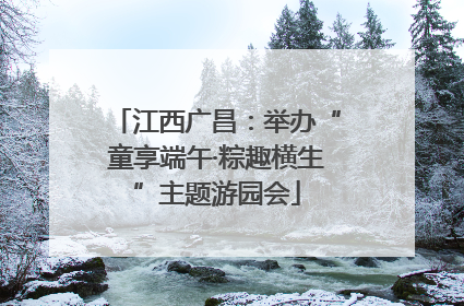 江西广昌：举办“童享端午·粽趣横生”主题游园会
