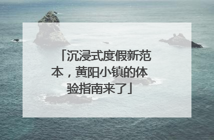 沉浸式度假新范本，黄阳小镇的体验指南来了