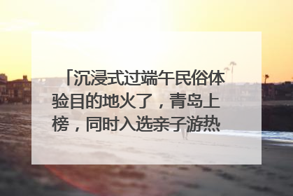 沉浸式过端午民俗体验目的地火了，青岛上榜，同时入选亲子游热门Top10