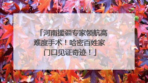 河南援疆专家领航高难度手术！哈密百姓家门口见证奇迹！
