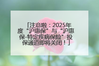 注意啦：2025年度“沪惠保”与“沪惠保-特定疾病保险”投保通道即将关闭！