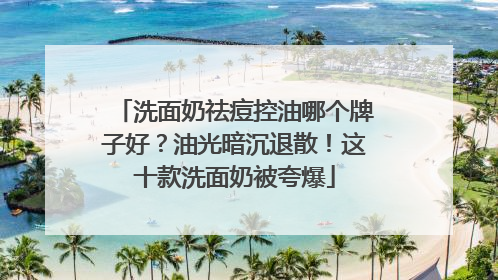 洗面奶祛痘控油哪个牌子好？油光暗沉退散！这十款洗面奶被夸爆