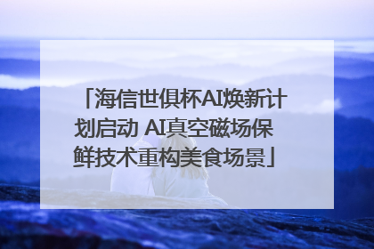 海信世俱杯AI焕新计划启动 AI真空磁场保鲜技术重构美食场景