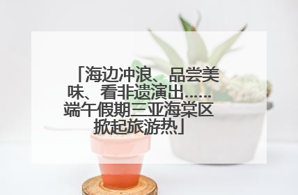 海边冲浪、品尝美味、看非遗演出……端午假期三亚海棠区掀起旅游热