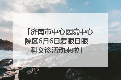 济南市中心医院中心院区6月6日爱眼日眼科义诊活动来啦