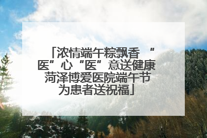 浓情端午粽飘香 “医”心“医”意送健康 菏泽博爱医院端午节为患者送祝福