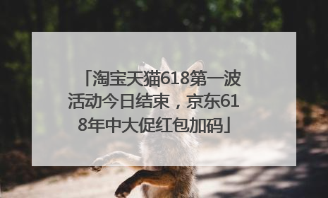 淘宝天猫618第一波活动今日结束，京东618年中大促红包加码