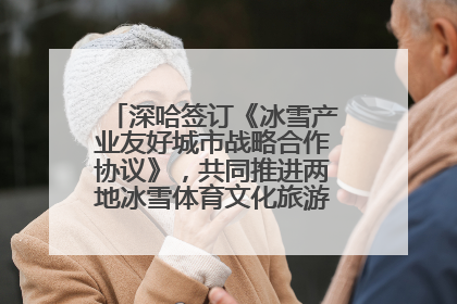 深哈签订《冰雪产业友好城市战略合作协议》，共同推进两地冰雪体育文化旅游高质量发展