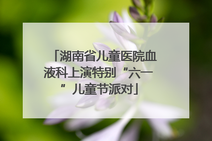 湖南省儿童医院血液科上演特别“六一”儿童节派对