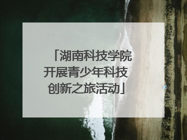 湖南科技学院开展青少年科技创新之旅活动
