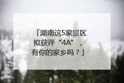 湖南这5家景区拟获评“4A”，有你的家乡吗？