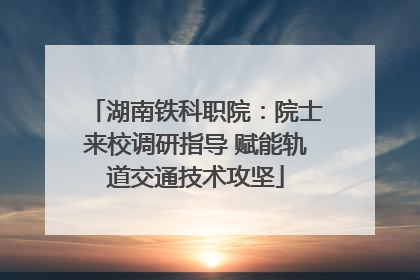 湖南铁科职院：院士来校调研指导 赋能轨道交通技术攻坚