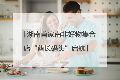 湖南首家南非好物集合店“酋长码头”启航