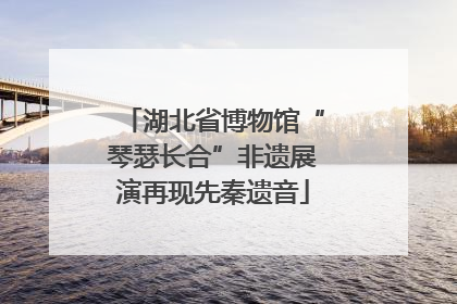 湖北省博物馆“琴瑟长合”非遗展演再现先秦遗音