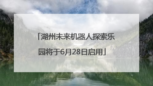 湖州未来机器人探索乐园将于6月28日启用