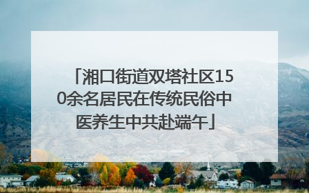 湘口街道双塔社区150余名居民在传统民俗中医养生中共赴端午