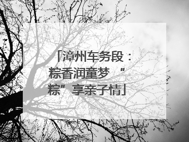 漳州车务段：粽香润童梦 “粽”享亲子情