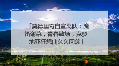 莫德里奇自宣离队：魔笛谢幕，青春散场，克罗地亚狂想曲久久回荡