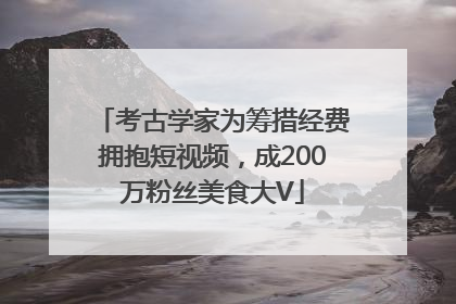 考古学家为筹措经费拥抱短视频，成200万粉丝美食大V