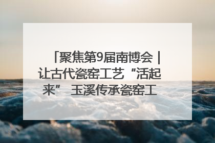 聚焦第9届南博会｜让古代瓷窑工艺“活起来” 玉溪传承瓷窑工艺将出展南博会