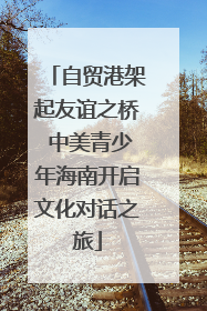自贸港架起友谊之桥 中美青少年海南开启文化对话之旅