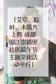艾草、粽叶、木箭齐上阵 成都锦江崇德里社区端午节主题文化活动举行