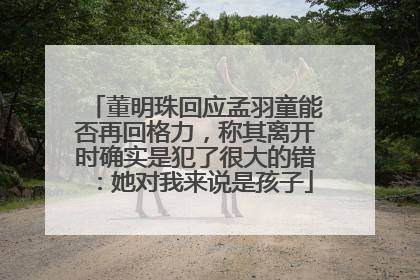 董明珠回应孟羽童能否再回格力，称其离开时确实是犯了很大的错：她对我来说是孩子