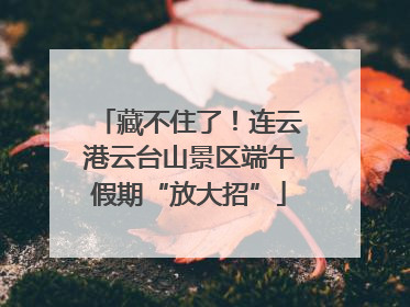 藏不住了！连云港云台山景区端午假期“放大招”
