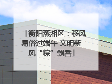 衡阳蒸湘区：移风易俗过端午 文明新风“粽”飘香