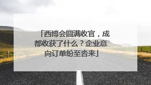 西博会圆满收官，成都收获了什么？企业意向订单纷至沓来